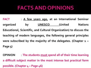 FACT          : A few years ago, at an International Seminar
organized        by        UNESCO          (United        Nations
Educational, Scientific, and Cultural Organization) to discuss the
teaching of modern languages, the following general principles
were subscribed by the majority of the delegates. (Chapter 1 –
Page 5)

OPINION       : The students must spend all of their time learning
a difficult subject matter in the most intense but practical form
possible. (Chapter 4 – Page 46)
 