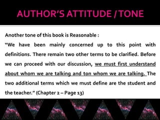 Another tone of this book is Reasonable :
“We have been mainly concerned up to this point with
definitions. There remain two other terms to be clarified. Before
we can proceed with our discussion, we must first understand
about whom we are talking and ton whom we are talking. The
two additional terms which we must define are the student and
the teacher.” (Chapter 2 – Page 13)
 