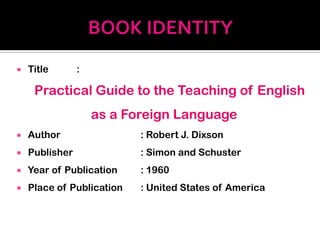    Title       :

     Practical Guide to the Teaching of English
                    as a Foreign Language
   Author                 : Robert J. Dixson
   Publisher              : Simon and Schuster
   Year of Publication    : 1960
   Place of Publication   : United States of America
 