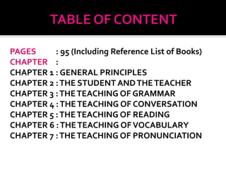 PAGES     : 95 (Including Reference List of Books)
CHAPTER :
CHAPTER 1 : GENERAL PRINCIPLES
CHAPTER 2 : THE STUDENT AND THE TEACHER
CHAPTER 3 : THE TEACHING OF GRAMMAR
CHAPTER 4 : THE TEACHING OF CONVERSATION
CHAPTER 5 : THE TEACHING OF READING
CHAPTER 6 : THE TEACHING OF VOCABULARY
CHAPTER 7 : THE TEACHING OF PRONUNCIATION
 