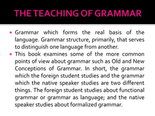  Grammar which forms the real basis of the
  language. Grammar structure, primarily, that serves
  to distinguish one language from another.
 This book examines some of the more common
  points of view about grammar such as Old and New
  Conceptions of Grammar. In short, the grammar
  which the foreign student studies and the grammar
  which the native speaker studies are two different
  things. The foreign student studies about functional
  grammar or grammar as language; and the native
  speaker studies about formalized grammar.
 