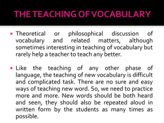    Theoretical or philosophical discussion of
    vocabulary and related matters, although
    sometimes interesting in teaching of vocabulary but
    rarely help a teacher to teach any better.

   Like the teaching of any other phase of
    language, the teaching of new vocabulary is difficult
    and complicated task. There are no sure and easy
    ways of teaching new word. So, we need to practice
    more and more. New words should be both heard
    and seen, they should also be repeated aloud in
    written form by the students as many times as
    possible.
 