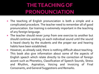  The teaching of English pronunciation is both a simple and a
  complicated procedure. The teacher need to remember all of good
  pronunciation. Ear training is extremely important in the teaching
  of any foreign language.
 The teacher should never jump from one exercise to another but
  should continue working on each individual sound until the sound
  is heard clearly by the students and the proper ear and hearing
  habits have been established.
 However, as already said, there is nothing difficult about teaching.
  This book also give information about some of the aspects of
  English speech which relate directly to the correction of foreign
  accent such as Phonetics, Classification of Speech Sounds, Stress
  and Rhythm, Aspiration, Voicing and Invoicing of Final
  Consonants, and General Suggestions and Remarks.
 