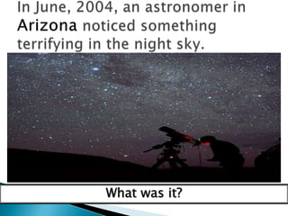 In June, 2004, an astronomer in Arizona noticed something terrifying in the night sky.What was it?