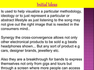 Initial Ideas 
Is used to help visualize a particular methodology, 
ideology or to just represent a particular or 
abstract lifestyle as just listening to the song may 
not give out the right image that is needed in the 
consumers mind.. 
Synergy the cross-convergence allows not only 
other electronical products to be sold e.g beats 
headphones shown... But any sort of product e.g 
cars, designer brands, jewellery etc. 
Also they are a breakthrough for bands to express 
themselves not only from gigs and tours but 
through a screen where more people can access 
