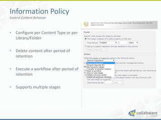 Information Policy
Control Content Behavior



• Configure per Content Type or per
  Library/Folder

• Delete content after period of
  retention

• Execute a workflow after period of
  retention

• Supports multiple stages
 