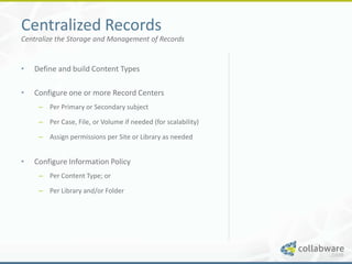 Centralized Records
Centralize the Storage and Management of Records


•   Define and build Content Types

•   Configure one or more Record Centers
     – Per Primary or Secondary subject

     – Per Case, File, or Volume if needed (for scalability)

     – Assign permissions per Site or Library as needed


•   Configure Information Policy
     – Per Content Type; or

     – Per Library and/or Folder
 