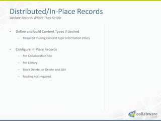 Distributed/In-Place Records
Declare Records Where They Reside


•   Define and build Content Types if desired
     – Required if using Content Type Information Policy


•   Configure In-Place Records
     – Per Collaboration Site

     – Per Library

     – Block Delete, or Delete and Edit

     – Routing not required
 