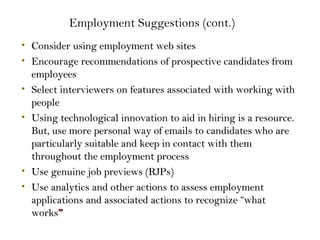 • Consider using employment web sitesConsider using employment web sites
• Encourage recommendations of prospective candidates fromEncourage recommendations of prospective candidates from
employeesemployees
• Select interviewers on features associated with working withSelect interviewers on features associated with working with
peoplepeople
• Using technological innovation to aid in hiring is a resource.Using technological innovation to aid in hiring is a resource.
But, use more personal way of emails to candidates who areBut, use more personal way of emails to candidates who are
particularly suitable and keep in contact with themparticularly suitable and keep in contact with them
throughout the employment processthroughout the employment process
• Use genuine job previews (RJPs)Use genuine job previews (RJPs)
• Use analytics and other actions to assess employmentUse analytics and other actions to assess employment
applications and associated actions to recognize “whatapplications and associated actions to recognize “what
worksworks””
Employment Suggestions (cont.)
 