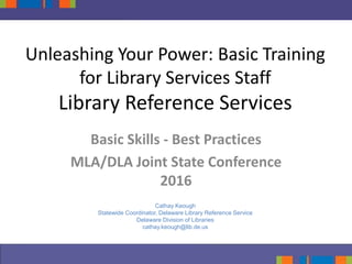 Unleashing Your Power: Basic Training
for Library Services Staff
Library Reference Services
Basic Skills - Best Practices
MLA/DLA Joint State Conference
2016
Cathay Keough
Statewide Coordinator, Delaware Library Reference Service
Delaware Division of Libraries
cathay.keough@lib.de.us
 