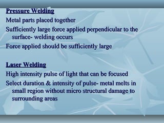 Pressure WeldingPressure Welding
Metal parts placed togetherMetal parts placed together
Sufficiently large force applied perpendicular to theSufficiently large force applied perpendicular to the
surface- welding occurssurface- welding occurs
Force applied should be sufficiently largeForce applied should be sufficiently large
Laser WeldingLaser Welding
High intensity pulse of light that can be focusedHigh intensity pulse of light that can be focused
Select duration & intensity of pulse- metal melts inSelect duration & intensity of pulse- metal melts in
small region without micro structural damage tosmall region without micro structural damage to
surrounding areassurrounding areas
 