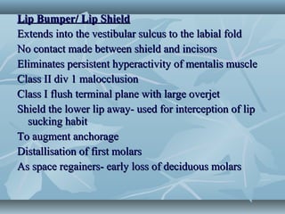 Lip Bumper/ Lip ShieldLip Bumper/ Lip Shield
Extends into the vestibular sulcus to the labial foldExtends into the vestibular sulcus to the labial fold
No contact made between shield and incisorsNo contact made between shield and incisors
Eliminates persistent hyperactivity of mentalis muscleEliminates persistent hyperactivity of mentalis muscle
Class II div 1 malocclusionClass II div 1 malocclusion
Class I flush terminal plane with large overjetClass I flush terminal plane with large overjet
Shield the lower lip away- used for interception of lipShield the lower lip away- used for interception of lip
sucking habitsucking habit
To augment anchorageTo augment anchorage
Distallisation of first molarsDistallisation of first molars
As space regainers- early loss of deciduous molarsAs space regainers- early loss of deciduous molars
 