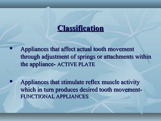 ClassificationClassification
 Appliances that affect actual tooth movementAppliances that affect actual tooth movement
through adjustment of springs or attachments withinthrough adjustment of springs or attachments within
the appliance-the appliance- ACTIVE PLATEACTIVE PLATE
 Appliances that stimulate reflex muscle activityAppliances that stimulate reflex muscle activity
which in turn produces desired tooth movement-which in turn produces desired tooth movement-
FUNCTIONAL APPLIANCESFUNCTIONAL APPLIANCES
 