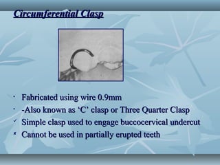Circumferential ClaspCircumferential Clasp
• Fabricated using wire 0.9mmFabricated using wire 0.9mm
• -Also known as ‘C’ clasp or Three Quarter Clasp-Also known as ‘C’ clasp or Three Quarter Clasp
 Simple clasp used to engage buccocervical undercutSimple clasp used to engage buccocervical undercut
 Cannot be used in partially erupted teethCannot be used in partially erupted teeth
 