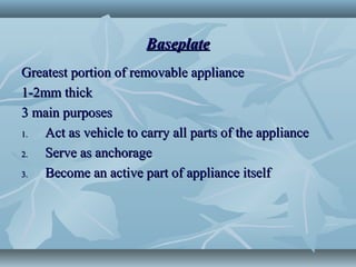 BaseplateBaseplate
Greatest portion of removable applianceGreatest portion of removable appliance
1-2mm thick1-2mm thick
3 main purposes3 main purposes
1.1. Act as vehicle to carry all parts of the applianceAct as vehicle to carry all parts of the appliance
2.2. Serve as anchorageServe as anchorage
3.3. Become an active part of appliance itselfBecome an active part of appliance itself
 