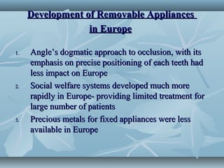 Development of Removable AppliancesDevelopment of Removable Appliances
in Europein Europe
1.1. Angle’s dogmatic approach to occlusion, with itsAngle’s dogmatic approach to occlusion, with its
emphasis on precise positioning of each teeth hademphasis on precise positioning of each teeth had
less impact on Europeless impact on Europe
2.2. Social welfare systems developed much moreSocial welfare systems developed much more
rapidly in Europe- providing limited treatment forrapidly in Europe- providing limited treatment for
large number of patientslarge number of patients
3.3. Precious metals for fixed appliances were lessPrecious metals for fixed appliances were less
available in Europeavailable in Europe
 
