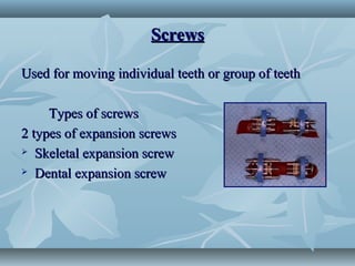 ScrewsScrews
Used for moving individual teeth or group of teethUsed for moving individual teeth or group of teeth
Types of screwsTypes of screws
2 types of expansion screws2 types of expansion screws
 Skeletal expansion screwSkeletal expansion screw
 Dental expansion screwDental expansion screw
 