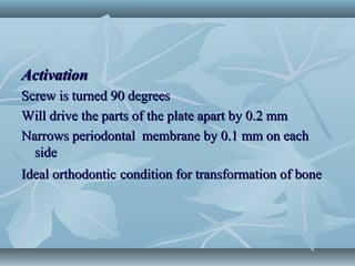 ActivationActivation
Screw is turned 90 degreesScrew is turned 90 degrees
Will drive the parts of the plate apart by 0.2 mmWill drive the parts of the plate apart by 0.2 mm
Narrows periodontal membrane by 0.1 mm on eachNarrows periodontal membrane by 0.1 mm on each
sideside
Ideal orthodonticIdeal orthodontic condition for transformation of bonecondition for transformation of bone
 