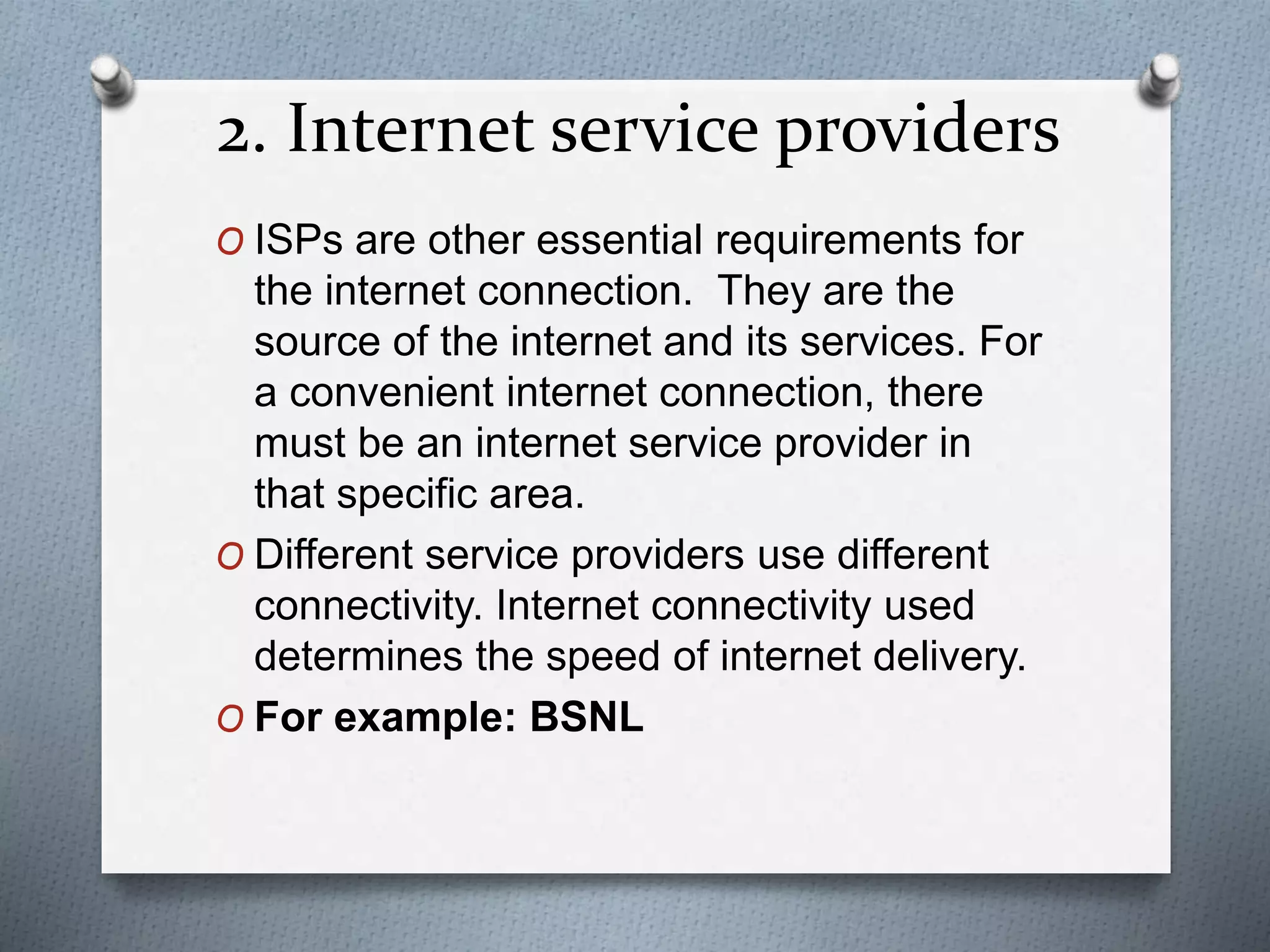 2. Internet service providers
O ISPs are other essential requirements for
the internet connection. They are the
source of the internet and its services. For
a convenient internet connection, there
must be an internet service provider in
that specific area.
O Different service providers use different
connectivity. Internet connectivity used
determines the speed of internet delivery.
O For example: BSNL
 