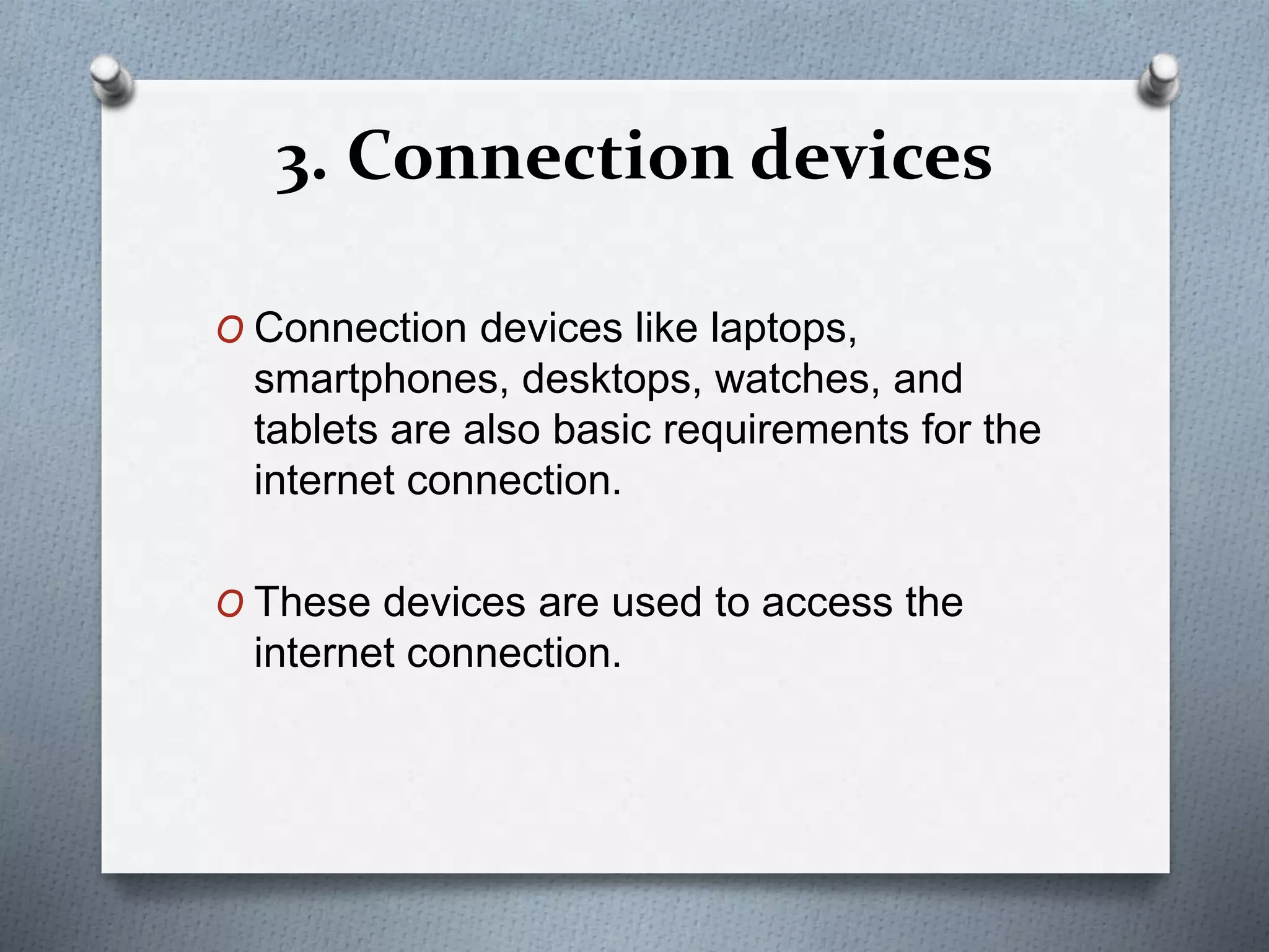 3. Connection devices
O Connection devices like laptops,
smartphones, desktops, watches, and
tablets are also basic requirements for the
internet connection.
O These devices are used to access the
internet connection.
 
