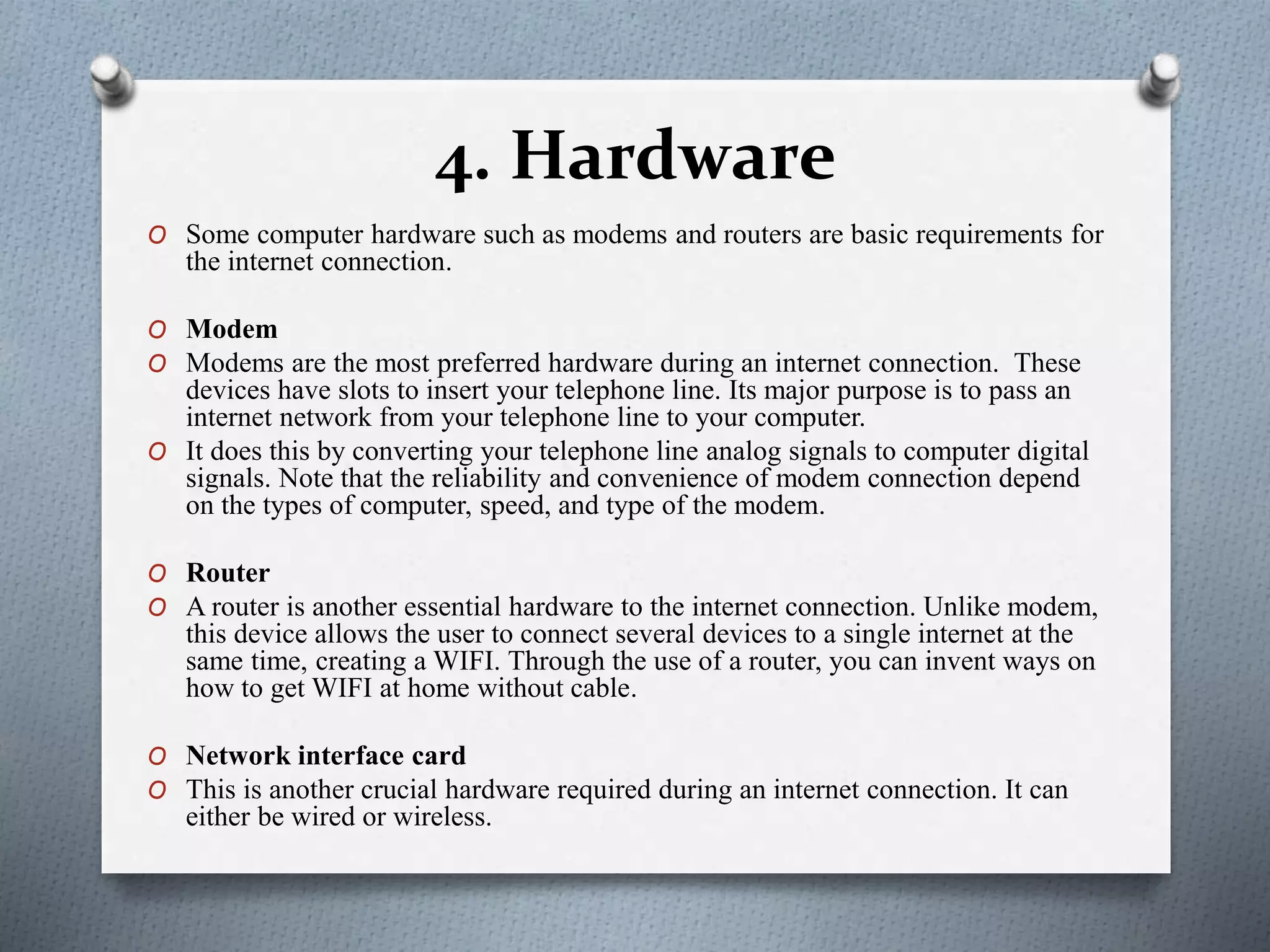 4. Hardware
O Some computer hardware such as modems and routers are basic requirements for
the internet connection.
O Modem
O Modems are the most preferred hardware during an internet connection. These
devices have slots to insert your telephone line. Its major purpose is to pass an
internet network from your telephone line to your computer.
O It does this by converting your telephone line analog signals to computer digital
signals. Note that the reliability and convenience of modem connection depend
on the types of computer, speed, and type of the modem.
O Router
O A router is another essential hardware to the internet connection. Unlike modem,
this device allows the user to connect several devices to a single internet at the
same time, creating a WIFI. Through the use of a router, you can invent ways on
how to get WIFI at home without cable.
O Network interface card
O This is another crucial hardware required during an internet connection. It can
either be wired or wireless.
 