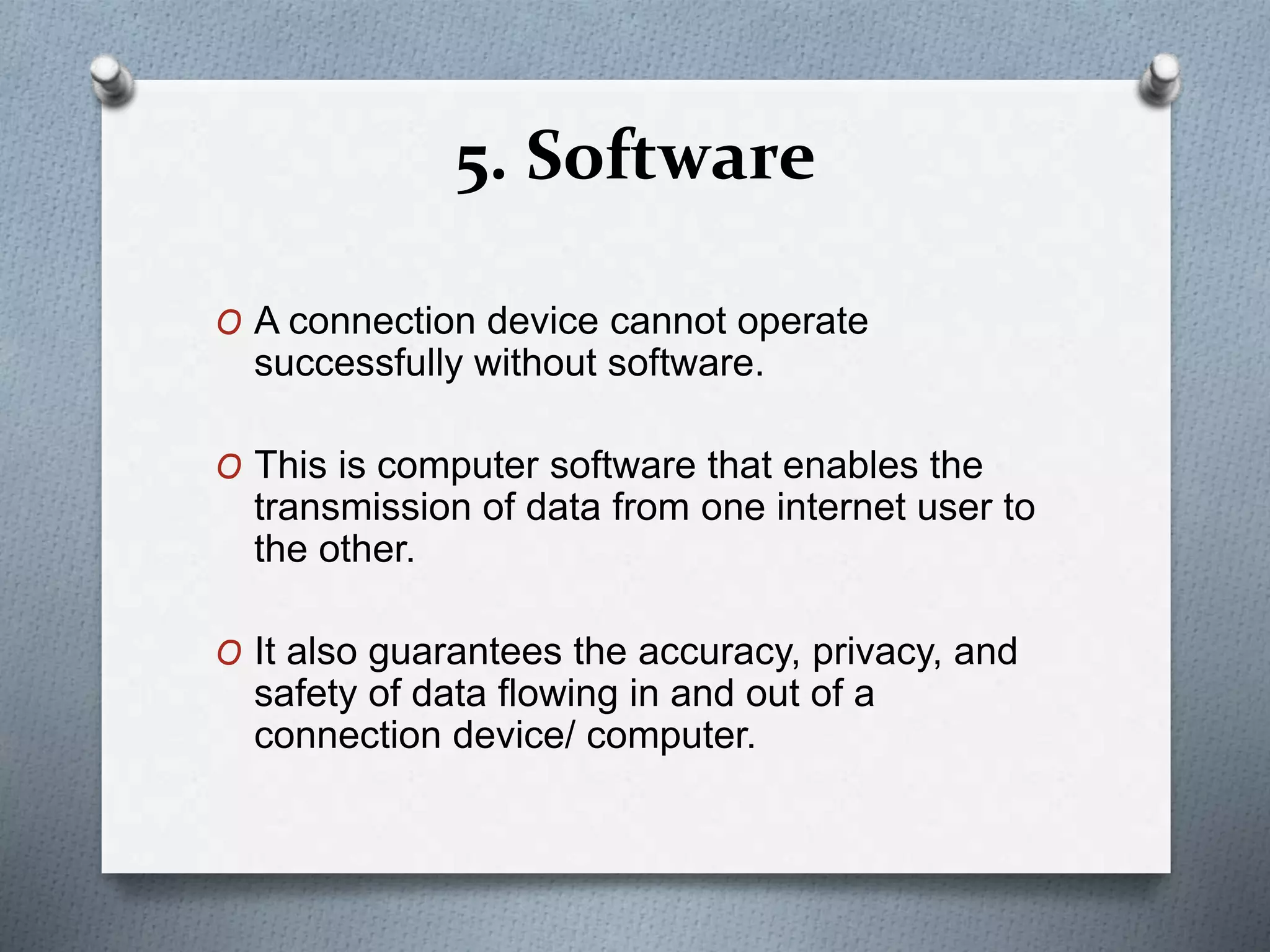 5. Software
O A connection device cannot operate
successfully without software.
O This is computer software that enables the
transmission of data from one internet user to
the other.
O It also guarantees the accuracy, privacy, and
safety of data flowing in and out of a
connection device/ computer.
 