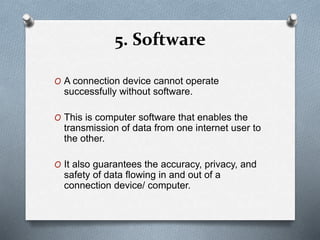 5. Software
O A connection device cannot operate
successfully without software.
O This is computer software that enables the
transmission of data from one internet user to
the other.
O It also guarantees the accuracy, privacy, and
safety of data flowing in and out of a
connection device/ computer.
 