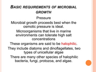 Pressure
Microbial growth proceeds best when the
osmotic pressure is ideal.
Microorganisms that live in marine
environments can tolerate high salt
concentrations
These organisms are said to be halophilic.
They include diatoms and dinoflagellates, two
types of unicellular algae
There are many other species of halophilic
bacteria, fungi, protozoa, and algae.
BASIC REQUIREMENTS OF MICROBIAL
GROWTH
 