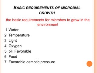 BASIC REQUIREMENTS OF MICROBIAL
GROWTH
the basic requirements for microbes to grow in the
environment
1.Water
2. Temperature
3. Light
4. Oxygen
5. pH Favorable
6. Food
7. Favorable osmotic pressure
 