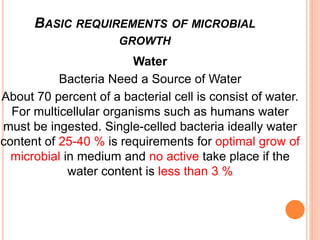 Water
Bacteria Need a Source of Water
About 70 percent of a bacterial cell is consist of water.
For multicellular organisms such as humans water
must be ingested. Single-celled bacteria ideally water
content of 25-40 % is requirements for optimal grow of
microbial in medium and no active take place if the
water content is less than 3 %
BASIC REQUIREMENTS OF MICROBIAL
GROWTH
 