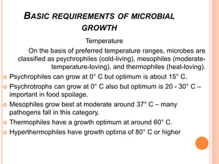 Temperature
On the basis of preferred temperature ranges, microbes are
classified as psychrophiles (cold-living), mesophiles (moderate-
temperature-loving), and thermophiles (heat-loving).
 Psychrophiles can grow at 0° C but optimum is about 15° C.
 Psychrotrophs can grow at 0° C also but optimum is 20 - 30° C –
important in food spoilage.
 Mesophiles grow best at moderate around 37° C – many
pathogens fall in this category.
 Thermophiles have a growth optimum at around 60° C.
 Hyperthermophiles have growth optima of 80° C or higher
BASIC REQUIREMENTS OF MICROBIAL
GROWTH
 