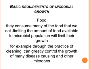 Food
they consume many of the food that we
eat .limiting the amount of food available
to microbial population will limit their
growth
for example through the practice of
cleaning can greatly control the growth
of many disease causing and other
microbes
BASIC REQUIREMENTS OF MICROBIAL
GROWTH
 