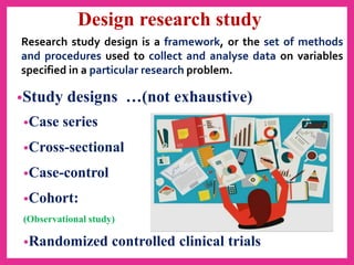 Design research study
•Study designs …(not exhaustive)
•Case series
•Cross-sectional
•Case-control
•Cohort:
(Observational study)
•Randomized controlled clinical trials
Research study design is a framework, or the set of methods
and procedures used to collect and analyse data on variables
specified in a particular research problem.
 