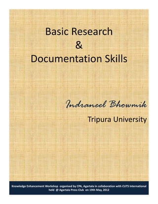 Basic Research
                      &
             Documentation Skill
             D        t ti Skills



                                      Indraneel Bh
                                      I d     l Bhowmik
                                                      k
                                                       Tripura University




Knowledge Enhancement Workshop organised by CPA, Agartala in collaboration with CUTS International
                        held @ Agartala Press Club on 19th May, 2012
 