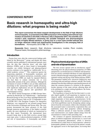 CONFERENCE REPORT
Basic research in homeopathy and ultra-high
dilutions: what progress is being made?
This report summarises the latest research developments in the ﬁeld of high dilutions
and homeopathy, as presented at the GIRI symposium of the leading international orga-
nisation of scientists in this ﬁeld, in Florence, Italy in September 2012. The scientiﬁc com-
munity’s early scepticism concerning the possible biological and pharmacological
activity of highly diluted solutions, is giving way to a more open-minded attitude that
no longer obstructs critical and experimental investigations in this emerging ﬁeld of
biomedicine. Homeopathy (2013) 102, 151e154.
Keywords: Basic research; High dilutions; Laboratory models; Plant models;
Physical basis; Homeopathic pharmacology
Introduction
Twenty-four years after the controversial ﬁndings pub-
lished by the Benveniste1,2
group, and despite the many
scientiﬁc articles published in international journals since
then, the idea that ‘ultra-low doses’ and ultra high
dilutions (UHDs) such as those found in homeopathic
remedies can exhibit biological and pharmacological
activity continues to be regarded as ‘unbelievable’ by so-
called academic science.3e5
This scepticism ignores the
burgeoning popularity of homeopathic treatments and
their high levels of patient satisfaction, essentially centres
on the fact that UHDs are made by repeated dilutions
that lead them to contain extremely low or even
undetectable amounts of the active substance. Although the
mechanism of action of UHDs is not yet fully understood,
knowledge in this ‘pioneering’ ﬁeld is rapidly advancing,
with signiﬁcant implications not just for pharmacology
but also for biology, physics and agricultural and
environmental science.
The XXVI Annual Symposium of GIRI (Groupe Inter-
national de Recherche sur I’Inﬁnitesimal e International
Research Group on Very Low Dose and High Dilution Ef-
fects), held in Florence, Italy on 20e22 September as part
of ECIM 2012 (5th European Congress for Integrative
Medicine), was organised by our research groups based
at the Universities of Bologna and Verona, Italy. The sym-
posium documented the latest advances in this ﬁeld
through numerous presentations of the highest scientiﬁc
quality, the most signiﬁcant of which are summarised in
this short report. Essentially, the international basic
research being done in this ﬁeld revolves around three
main topic areas: 1) physicochemical properties of UHD
and role of dynamisation, 2) homeopathy and plants:
in vitro, in planta and ﬁeld studies, 3) other laboratory
methods.
PhysicochemicalpropertiesofUHDs
androleofdynamisation
The ﬁrst session opened with an introductory report6
illustrating how the physicochemical properties of UHDs
(prepared by an iterated process of dilution and dynamisa-
tion) are closely correlated with those of water obtained by
iterative ﬁltration through sintered glass ﬁlters (IFW), or by
repeated wetting and drying of the Naﬁon polymer (INW).
The parameters studied were: electrical conductivity, heat
of mixing with acid and base solutions, and pH. The results
obtained from the three different experimental protocols all
share the common element of a variation in the supramo-
lecular structure of the water solvent, allowing them all
to be attributed to a single working hypothesis: the forma-
tion of dissipative structures.
This hypothesis is based on the fact that water is a com-
plex liquid capable of self-organising in response to me-
chanical and/or electromagnetic perturbations even of
slight magnitude, to form aqueous nanostructures. In the
liquid phase, these structures are capable of remaining in
a far-from-equilibrium state by dissipating radiant energy
drawn from the environment, while in the solid phase (after
the associated water is removed by evaporation) they can
indeﬁnitely retain their properties without dissipating.
When a sufﬁcient amount of water becomes available,
such nanostructures can exploit radiant energy from the
environment to return to their preceding state.
The existence of aqueous nanostructures in the solid
phase at ambient temperature and pressure is a novel and
entirely unexpected phenomenon, which is however
encountered on a daily basis in clinical practice: whenever
homeopathic globules are dissolved in the patient’s mouth,
the aggregates revert to the liquid phase, recovering theirReceived 18 December 2012; accepted 15 January 2013
Homeopathy (2013) 102, 151e154
http://dx.doi.org/10.1016/j.homp.2013.01.002, available online at http://www.sciencedirect.com
Escuela Nacional de Medicina y Homeopatía
Rafael Avila ENMH IPN México
 