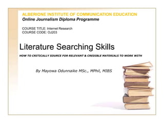 Literature Searching Skills
HOW TO CRITICALLY SOURCE FOR RELEVANT & CREDIBLE MATERIALS TO WORK WITH
By Mayowa Odunnaike MSc., MPhil, MIBS
ALBERIONE INSTITUTE OF COMMUNICATION EDUCATION
Online Journalism Diploma Programme
COURSE TITLE: Internet Research
COURSE CODE: OJ203
 
