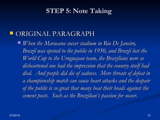 STEP 5: Note Taking   ORIGINAL PARAGRAPH When the Maracana soccer stadium in Rio De Janeiro, Brazil was opened to the public in 1950, and Brazil lost the World Cup to the Uruguayan team, the Brazilians were so disheartened one had the impression that the country itself had died.  And people did die of sadness.  Mere threats of defeat in a championship match can cause heart attacks and the despair of the public is so great that many beat their heads against the cement posts.  Such as the Brazilian’s passion for soccer . 07/20/10 