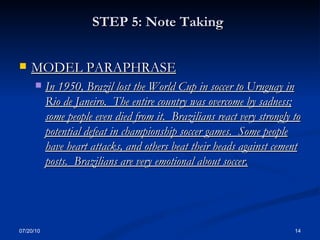 STEP 5: Note Taking   MODEL PARAPHRASE In 1950, Brazil lost the World Cup in soccer to Uruguay in Rio de Janeiro.  The entire country was overcome by sadness; some people even died from it.  Brazilians react very strongly to potential defeat in championship soccer games.  Some people have heart attacks, and others beat their heads against cement posts.  Brazilians are very emotional about soccer. 07/20/10 
