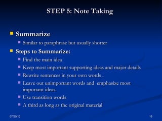 STEP 5: Note Taking   Summarize  Similar to paraphrase but usually shorter Steps to Summarize: Find the main idea Keep most important supporting ideas and major details Rewrite sentences in your own words .  Leave out unimportant words and  emphasize most important ideas. Use transition words A third as long as the original material 07/20/10 