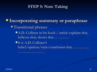 STEP 5: Note Taking   Incorporating summary or paraphrase  Transitional phrases A.D. Collister in his book / article explains that, believes that, shows that… ……… It is A.D. Collister’s belief/opinion/view/conclusion that………….. ………………… 07/20/10 