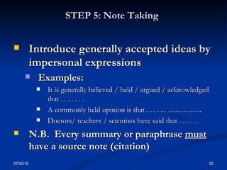STEP 5: Note Taking   Introduce generally accepted ideas by impersonal expressions Examples: It is generally believed / held / argued / acknowledged that . . . . . . . A commonly held opinion is that . . . . . . ………….. Doctors/ teachers / scientists have said that . . . . . . . N.B.  Every summary or paraphrase  must  have a source note (citation) 07/20/10 