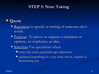 STEP 5: Note Taking   Quote  Repetition  in speech or writing of someone else’s words. Purpose :  To prove or support a statement or opinion ; to emphasize an idea. Selection : Use quotations when writer has used a particular apt expression explained something in a very clear, clever, original or illuminating way 07/20/10 