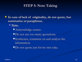 STEP 5: Note Taking   In case of lack of  originality, do not quote, but   summarize or paraphrase.  Note:  Acknowledge source.  Do not use too many quotations.  Synthesize, comment on and analyze the information.  Do not quote just for its own sake. 07/20/10 