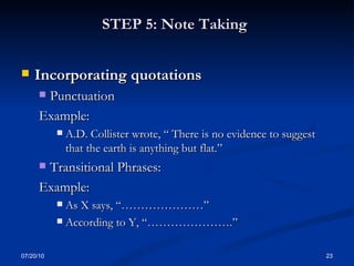 STEP 5: Note Taking   Incorporating quotations Punctuation Example: A.D. Collister wrote, “ There is no evidence to suggest that the earth is anything but flat.” Transitional Phrases: Example: As X says, “…………………” According to Y, “………………….” 07/20/10 
