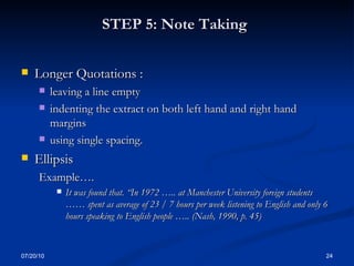 STEP 5: Note Taking   Longer Quotations : leaving a line empty indenting the extract on both left hand and right hand margins using single spacing. Ellipsis Example…. It was found that. “In 1972 ….. at Manchester University foreign students …… spent as average of 23 / 7 hours per week listening to English and only 6 hours speaking to English people ….. (Nash, 1990, p. 45) 07/20/10 