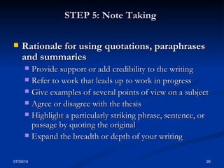 STEP 5: Note Taking   Rationale for using quotations, paraphrases and summaries Provide support or add credibility to the writing Refer to work that leads up to work in progress  Give examples of several points of view on a subject Agree or disagree with the thesis  Highlight a particularly striking phrase, sentence, or passage by quoting the original  Expand the breadth or depth of your writing 07/20/10 
