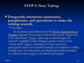 STEP 5: Note Taking   Frequently intertwine summaries, paraphrases, and quotations to make the writing smooth.  Example: In his famous and influential work  On the Interpretation of Dreams,  Sigmund Freud argues that dreams are the “royal road to the unconscious” (page), expressing in coded imagery the dreamer’s unfulfilled wishes through a process known as the “dream work” (page). According to Freud, actual but unacceptable desires are censored internally and subjected to coding through layers of condensation and displacement before emerging in a kind of rebus puzzle in the dream itself (pages).   07/20/10 