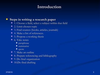 Introduction   Steps in writing a research paper 1. Choose a field, select a subject within that field  2. Limit chosen topic 3. Find sources (books, articles, journals)  4. Make a list of references. 5. Propose a working thesis 6. Take notes paraphrase summarize quote 7. Make an outline 8. Prepare referencing and bibliography 9. Do final organization 10.Do final drafting 07/20/10 