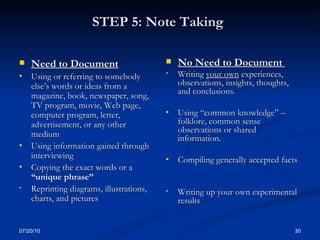 STEP 5: Note Taking   Need to Document Using or referring to somebody else’s words or ideas from a magazine, book, newspaper, song, TV program, movie, Web page, computer program, letter, advertisement, or any other medium  Using information gained through interviewing  Copying the exact words or a  “unique phrase” Reprinting diagrams, illustrations, charts, and pictures  No Need to Document  Writing  your own  experiences, observations, insights, thoughts, and conclusions. Using “common knowledge” – folklore, common sense observations or shared information. Compiling generally accepted facts Writing up your own experimental results  07/20/10 