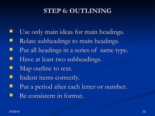 STEP 6: OUTLINING Use only main ideas for main headings. Relate subheadings to main headings. Put all headings in a series of  same type.  Have at least two subheadings.  Map outline to text.  Indent items correctly. Put a period after each letter or number. Be consistent in format. 07/20/10 